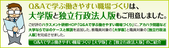 ご好評のハラスメント研修HOP「Q&Aで学ぶ働きやすい職場づくり」に、アカハラ問題など大学ならではのケースと解説を追加した、教職員対象の【大学版】と職員対象の【独立行政法人版】を完成させました。