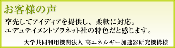 率先してアイディアを提供し、柔軟に対応。エデュテイメントプラネット社の特色だと感じます 高エネルギー加速器研究機構様