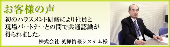 「これってハラスメント？」という会話が出るなど、各職場でハラスメント防止への意識が向上したと感じました。英揮情報システム様