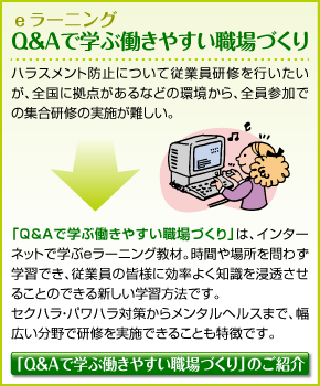 Q＆Aで学ぶ働きやすい職場づくり ハラスメント防止について従業員研修を行いたいが、全国に拠点があるなどの環境から、全員参加での集合研修の実施が難しい。「Q&Aで学ぶ働きやすい職場作り」は、インターネットで学ぶeラーニング教材。時間や場所を問わず学習でき、従業員の皆様に効率よく知識を浸透させることのできる新しい学習方法です。セクハラ・パワハラ対策からメンタルヘルスまで、幅広い分野で研修を実施できることも特徴です。